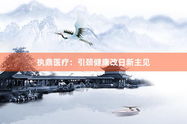 执鼎医疗：引颈健康改日新主见